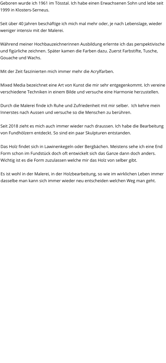 Geboren wurde ich 1961 im Tösstal. Ich habe einen Erwachsenen Sohn und lebe seit 1999 in Klosters-Serneus.  Seit über 40 Jahren beschäftige ich mich mal mehr oder, je nach Lebenslage, wieder weniger intensiv mit der Malerei.  Während meiner Hochbauzeichnerinnen Ausbildung erlernte ich das perspektivische und figürliche zeichnen. Später kamen die Farben dazu. Zuerst Farbstifte, Tusche, Gouache und Wachs.  Mit der Zeit faszinierten mich immer mehr die Acrylfarben.   Mixed Media bezeichnet eine Art von Kunst die mir sehr entgegenkommt. Ich vereine verschiedene Techniken in einem Bilde und versuche eine Harmonie herzustellen.  Durch die Malerei finde ich Ruhe und Zufriedenheit mit mir selber.  Ich kehre mein Innerstes nach Aussen und versuche so die Menschen zu berühren.  Seit 2018 zieht es mich auch immer wieder nach draussen. Ich habe die Bearbeitung von Fundhölzern entdeckt. So sind ein paar Skulpturen entstanden.  Das Holz findet sich in Lawinenkegeln oder Bergbächen. Meistens sehe ich eine End Form schon im Fundstück doch oft entwickelt sich das Ganze dann doch anders. Wichtig ist es die Form zuzulassen welche mir das Holz von selber gibt.  Es ist wohl in der Malerei, in der Holzbearbeitung, so wie im wirklichen Leben immer dasselbe man kann sich immer wieder neu entscheiden welchen Weg man geht.